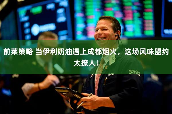 前莱策略 当伊利奶油遇上成都烟火，这场风味盟约太撩人！