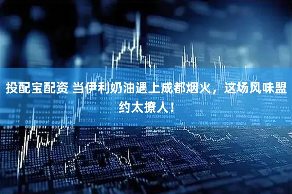 投配宝配资 当伊利奶油遇上成都烟火，这场风味盟约太撩人！