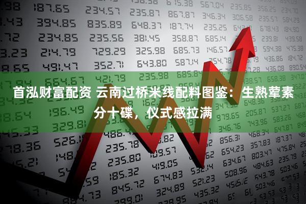 首泓财富配资 云南过桥米线配料图鉴：生熟荤素分十碟，仪式感拉满