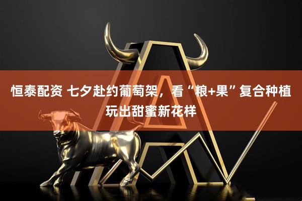 恒泰配资 七夕赴约葡萄架，看“粮+果”复合种植玩出甜蜜新花样