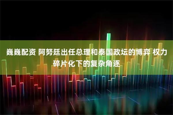 巍巍配资 阿努廷出任总理和泰国政坛的博弈 权力碎片化下的复杂角逐