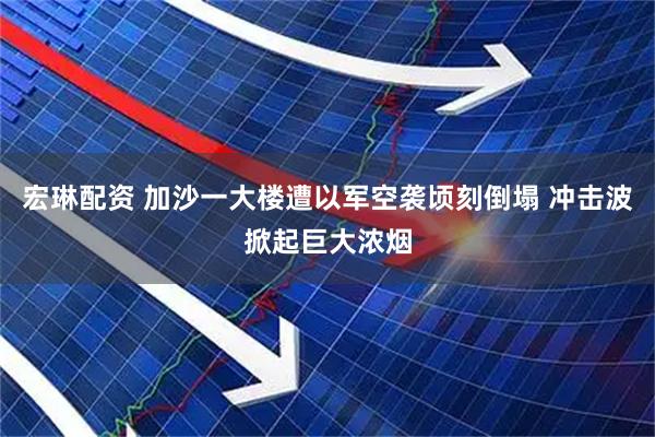 宏琳配资 加沙一大楼遭以军空袭顷刻倒塌 冲击波掀起巨大浓烟