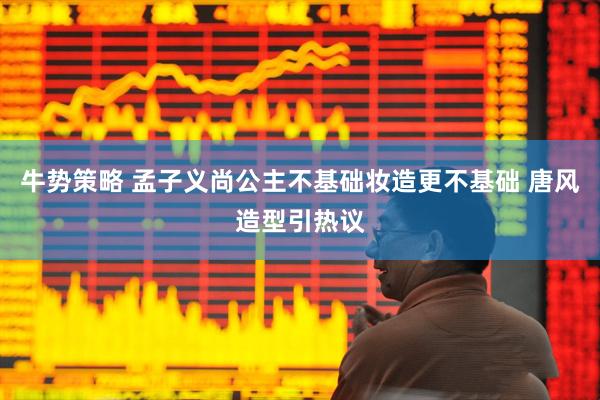 牛势策略 孟子义尚公主不基础妆造更不基础 唐风造型引热议