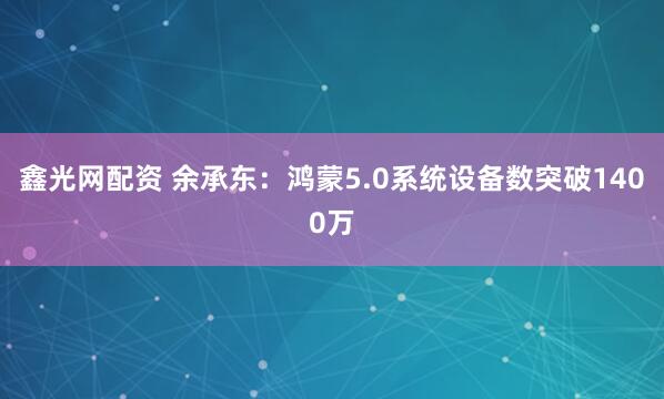 鑫光网配资 余承东：鸿蒙5.0系统设备数突破1400万