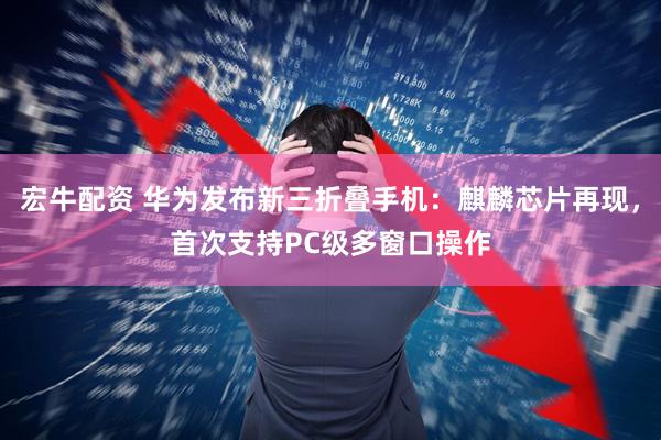 宏牛配资 华为发布新三折叠手机：麒麟芯片再现，首次支持PC级多窗口操作
