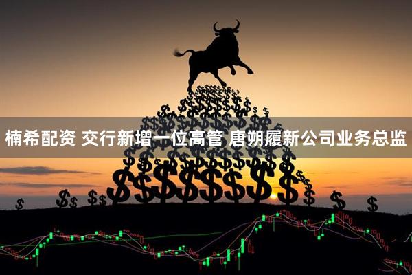 楠希配资 交行新增一位高管 唐朔履新公司业务总监