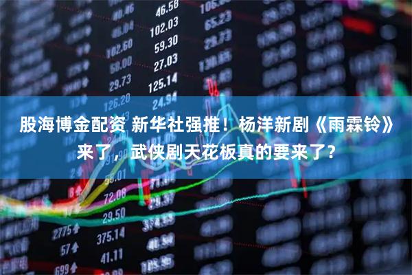 股海博金配资 新华社强推！杨洋新剧《雨霖铃》来了，武侠剧天花板真的要来了？