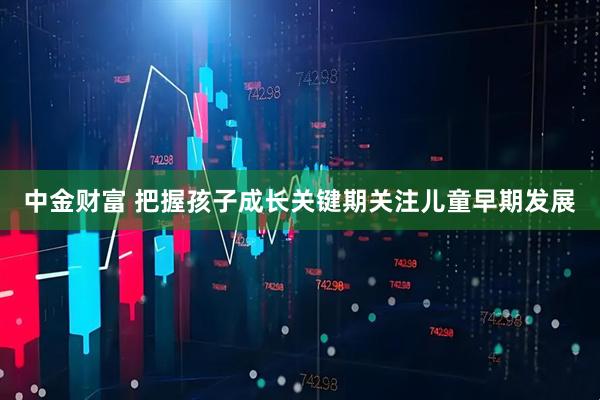 中金财富 把握孩子成长关键期关注儿童早期发展