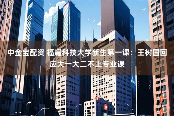 中金宝配资 福耀科技大学新生第一课：王树国回应大一大二不上专业课