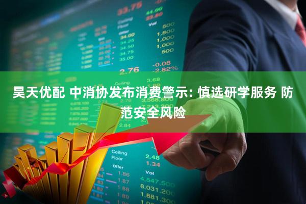 昊天优配 中消协发布消费警示: 慎选研学服务 防范安全风险