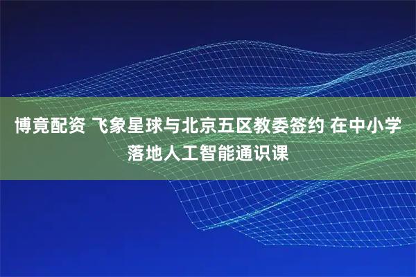 博竟配资 飞象星球与北京五区教委签约 在中小学落地人工智能通识课