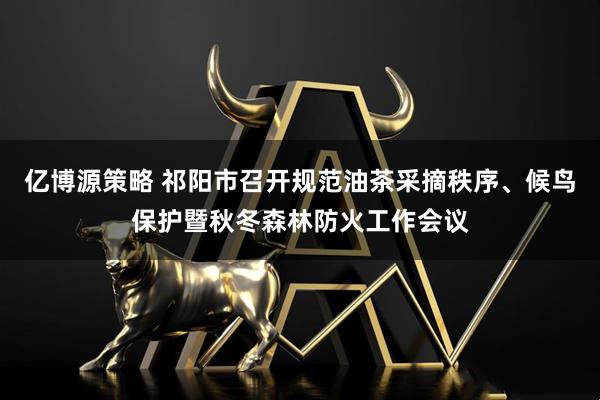 亿博源策略 祁阳市召开规范油茶采摘秩序、候鸟保护暨秋冬森林防火工作会议