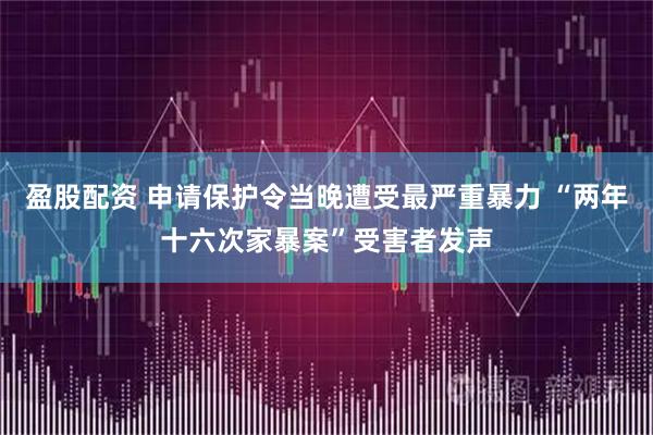 盈股配资 申请保护令当晚遭受最严重暴力 “两年十六次家暴案”受害者发声