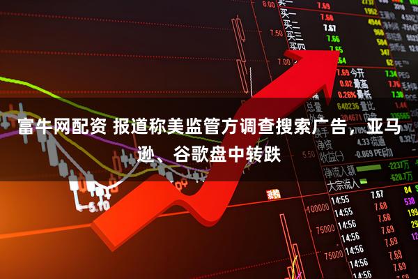 富牛网配资 报道称美监管方调查搜索广告，亚马逊、谷歌盘中转跌