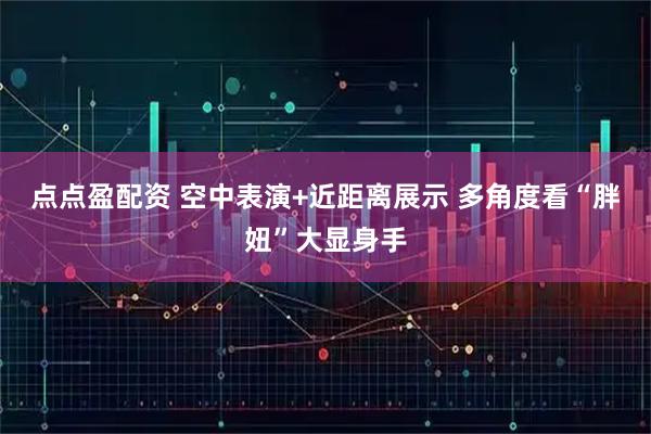 点点盈配资 空中表演+近距离展示 多角度看“胖妞”大显身手