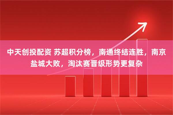 中天创投配资 苏超积分榜，南通终结连胜，南京盐城大败，淘汰赛晋级形势更复杂
