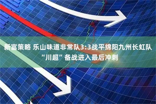 新富策略 乐山味道非常队3:3战平绵阳九州长虹队 “川超”备战进入最后冲刺