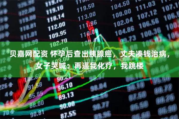 贝嘉网配资 怀孕后查出胰腺癌，丈夫凑钱治病，女子哭喊：再逼我化疗，我跳楼