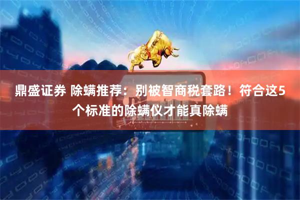 鼎盛证券 除螨推荐：别被智商税套路！符合这5个标准的除螨仪才能真除螨
