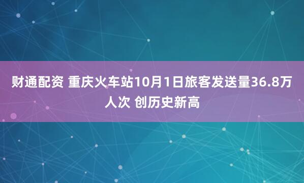 财通配资 重庆火车站10月1日旅客发送量36.8万人次 创历史新高