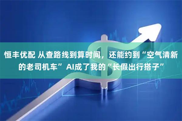 恒丰优配 从查路线到算时间，还能约到“空气清新的老司机车” AI成了我的“长假出行搭子”