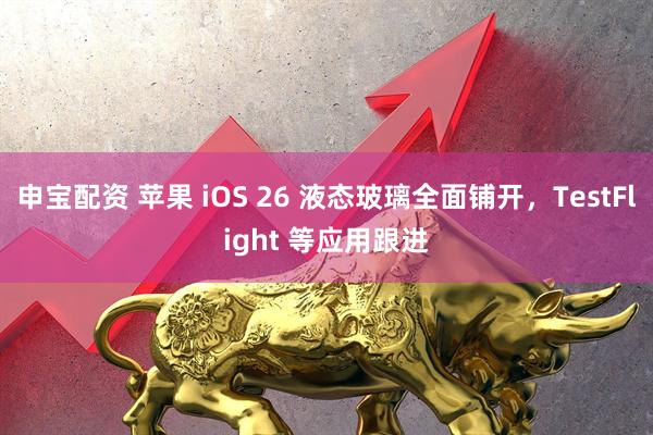 申宝配资 苹果 iOS 26 液态玻璃全面铺开，TestFlight 等应用跟进