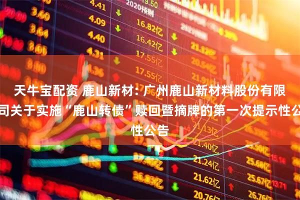 天牛宝配资 鹿山新材: 广州鹿山新材料股份有限公司关于实施“鹿山转债”赎回暨摘牌的第一次提示性公告