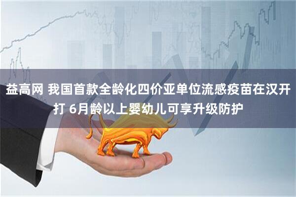 益高网 我国首款全龄化四价亚单位流感疫苗在汉开打 6月龄以上婴幼儿可享升级防护