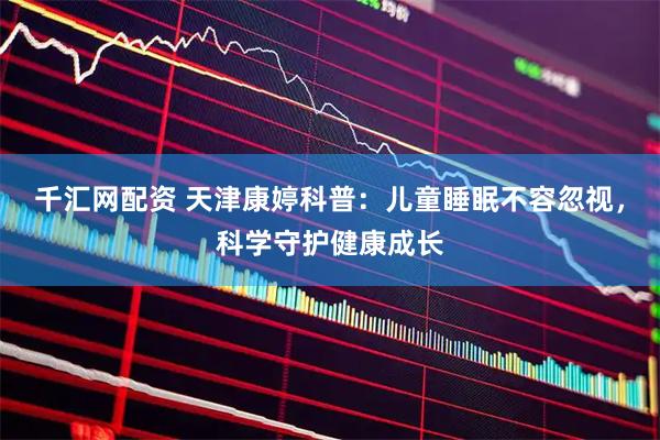 千汇网配资 天津康婷科普：儿童睡眠不容忽视，科学守护健康成长