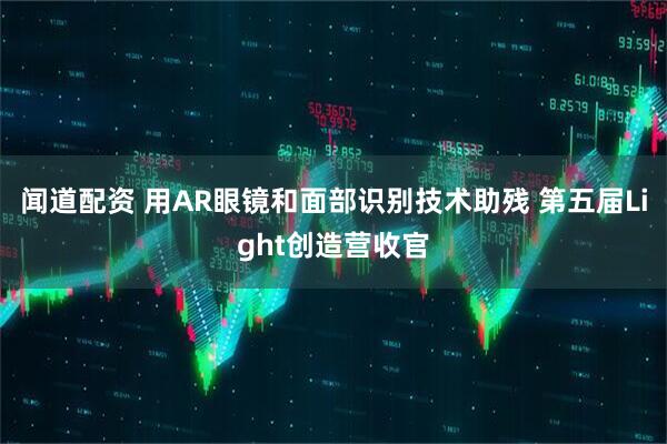 闻道配资 用AR眼镜和面部识别技术助残 第五届Light创造营收官