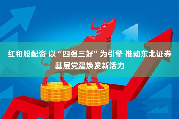 红和股配资 以“四强三好”为引擎 推动东北证券基层党建焕发新活力