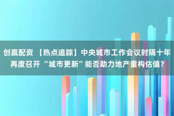 创赢配资 【热点追踪】中央城市工作会议时隔十年再度召开 “城市更新”能否助力地产重构估值？