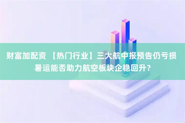 财富加配资 【热门行业】三大航中报预告仍亏损 暑运能否助力航空板块企稳回升?