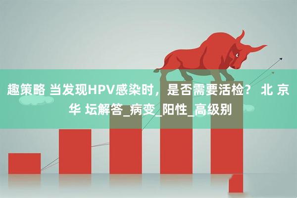 趣策略 当发现HPV感染时，是否需要活检？ 北 京 华 坛解答_病变_阳性_高级别