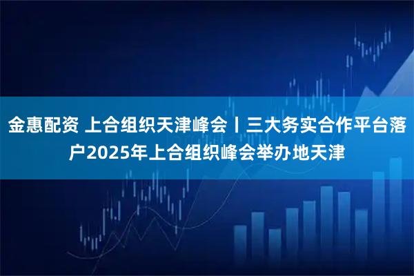 金惠配资 上合组织天津峰会丨三大务实合作平台落户2025年上合组织峰会举办地天津