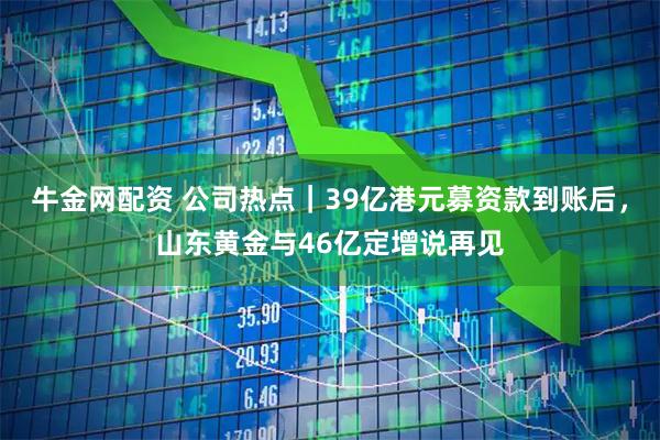 牛金网配资 公司热点｜39亿港元募资款到账后，山东黄金与46亿定增说再见
