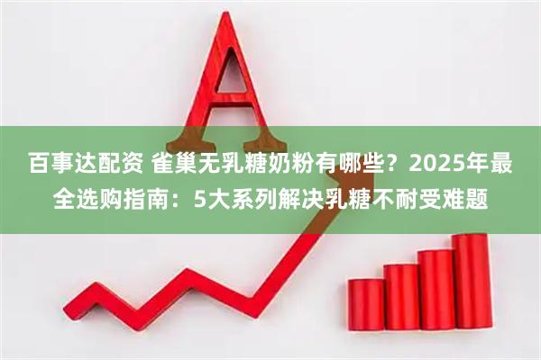百事达配资 雀巢无乳糖奶粉有哪些？2025年最全选购指南：5大系列解决乳糖不耐受难题