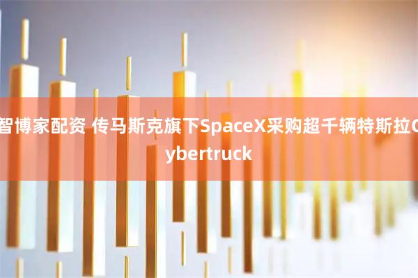 智博家配资 传马斯克旗下SpaceX采购超千辆特斯拉Cybertruck