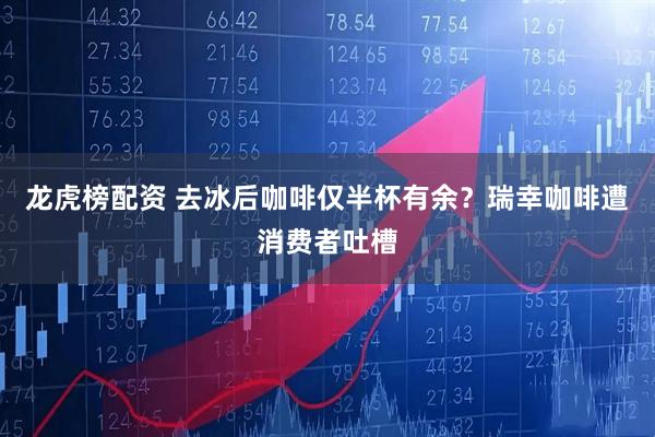 龙虎榜配资 去冰后咖啡仅半杯有余？瑞幸咖啡遭消费者吐槽