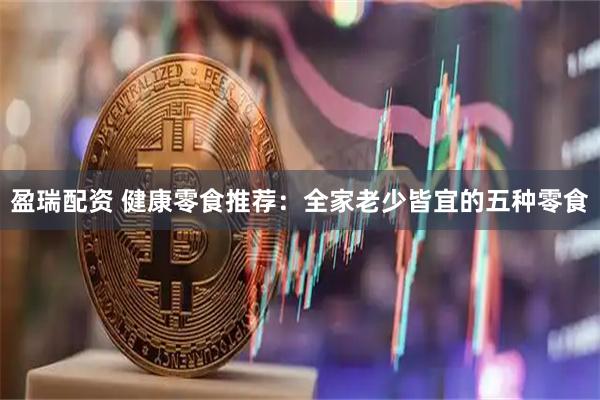 盈瑞配资 健康零食推荐：全家老少皆宜的五种零食