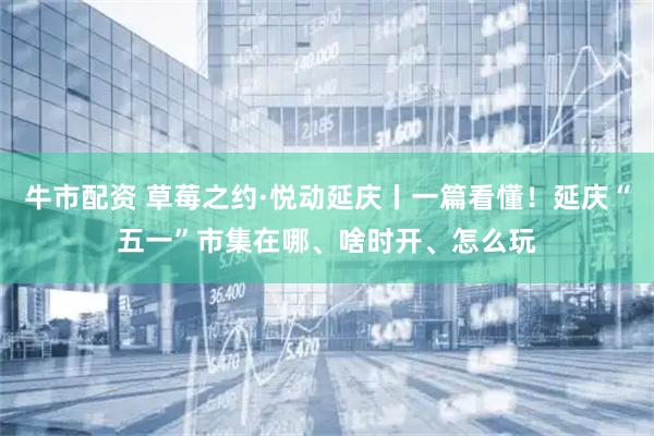 牛市配资 草莓之约·悦动延庆丨一篇看懂！延庆“五一”市集在哪、啥时开、怎么玩